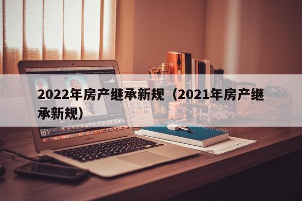 2022年房產繼承新規(guī)（2021年房產繼承新規(guī)）