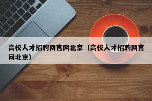 高校人才招聘網(wǎng)官網(wǎng)北京（高校人才招聘網(wǎng)官網(wǎng)北京）