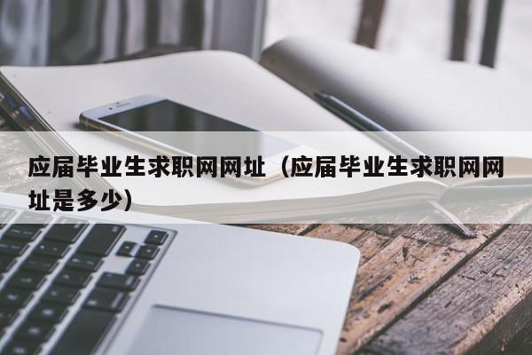 應屆畢業(yè)生求職網(wǎng)網(wǎng)址（應屆畢業(yè)生求職網(wǎng)網(wǎng)址是多少）