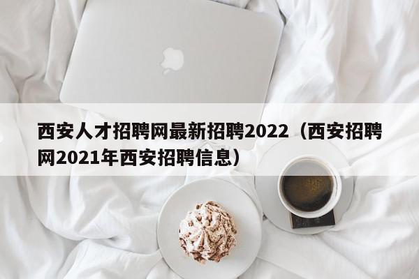 西安人才招聘網最新招聘2022（西安招聘網2021年西安招聘信息）