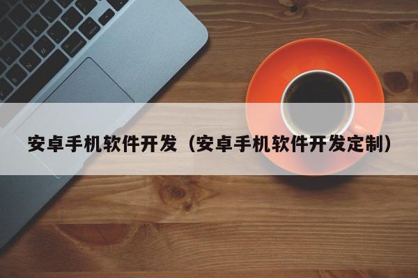 安卓手機軟件開發(fā)（安卓手機軟件開發(fā)定制）