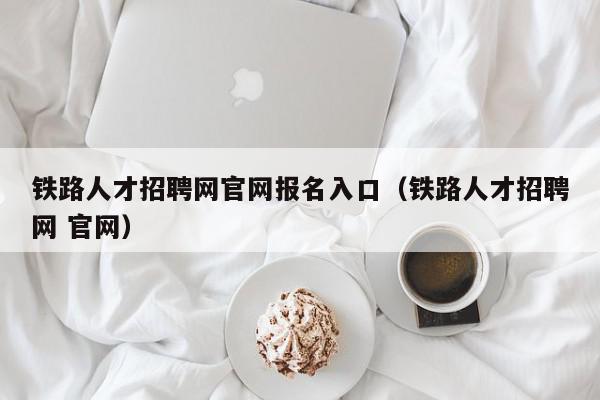 鐵路人才招聘網(wǎng)官網(wǎng)報(bào)名入口（鐵路人才招聘網(wǎng) 官網(wǎng)）