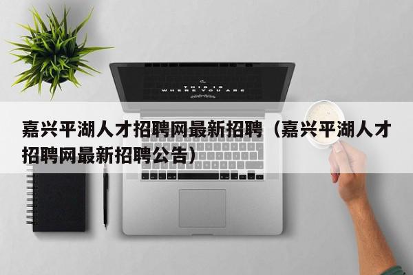 嘉興平湖人才招聘網最新招聘（嘉興平湖人才招聘網最新招聘公告）