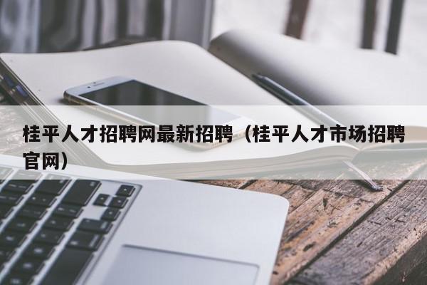 桂平人才招聘網(wǎng)最新招聘（桂平人才市場(chǎng)招聘官網(wǎng)）