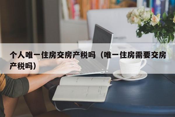 個人唯一住房交房產(chǎn)稅嗎（唯一住房需要交房產(chǎn)稅嗎）