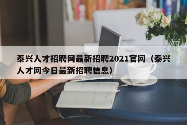 泰興人才招聘網(wǎng)最新招聘2021官網(wǎng)（泰興人才網(wǎng)今日最新招聘信息）