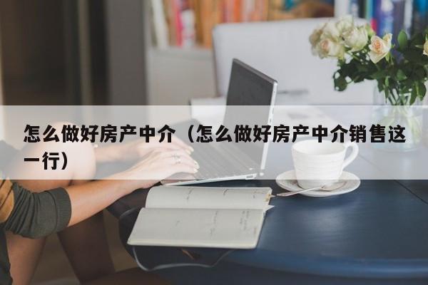 怎么做好房產中介（怎么做好房產中介銷售這一行）