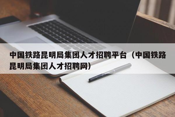 中國鐵路昆明局集團(tuán)人才招聘平臺(tái)（中國鐵路昆明局集團(tuán)人才招聘網(wǎng)）