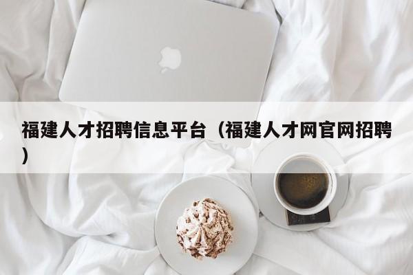 福建人才招聘信息平臺（福建人才網(wǎng)官網(wǎng)招聘）