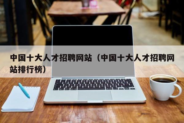 中國(guó)十大人才招聘網(wǎng)站（中國(guó)十大人才招聘網(wǎng)站排行榜）