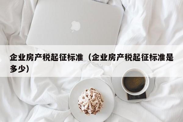 企業(yè)房產(chǎn)稅起征標(biāo)準(zhǔn)（企業(yè)房產(chǎn)稅起征標(biāo)準(zhǔn)是多少）