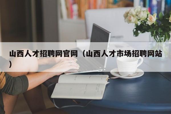 山西人才招聘網(wǎng)官網(wǎng)（山西人才市場招聘網(wǎng)站）