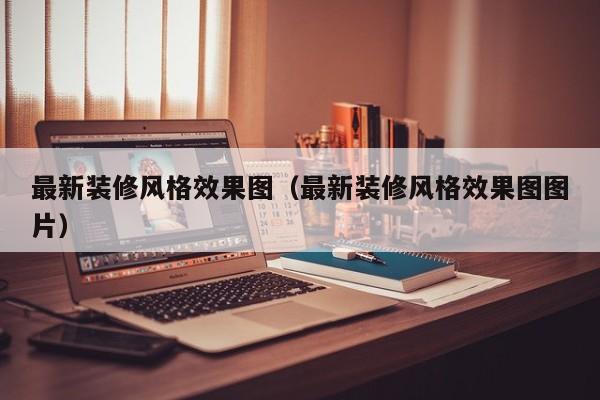 最新裝修風(fēng)格效果圖（最新裝修風(fēng)格效果圖圖片）