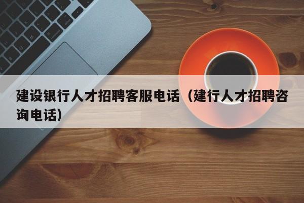 建設銀行人才招聘客服電話（建行人才招聘咨詢電話）