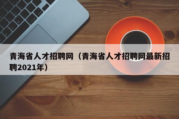 青海省人才招聘網(wǎng)（青海省人才招聘網(wǎng)最新招聘2021年）