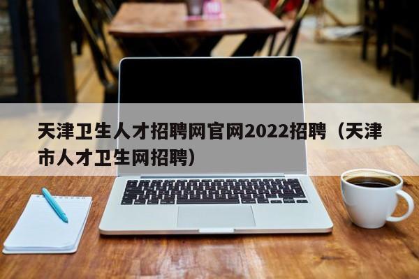 天津衛(wèi)生人才招聘網(wǎng)官網(wǎng)2022招聘（天津市人才衛(wèi)生網(wǎng)招聘）