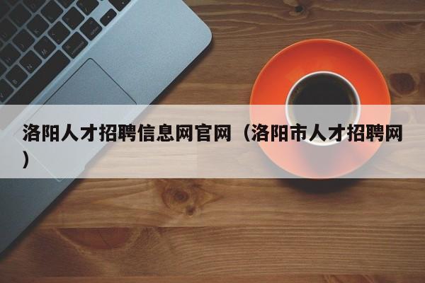 洛陽人才招聘信息網(wǎng)官網(wǎng)（洛陽市人才招聘網(wǎng)）