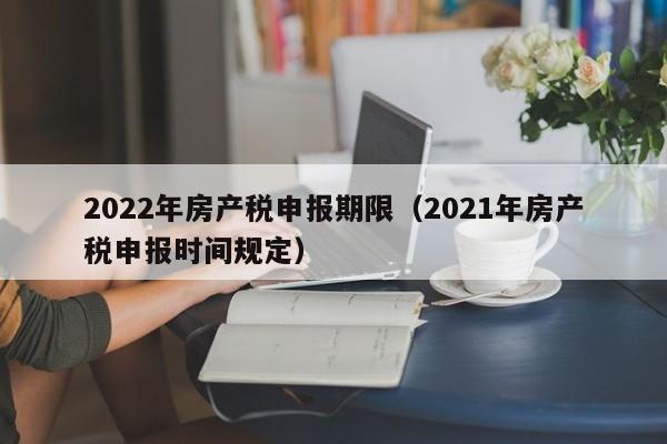 2022年房產(chǎn)稅申報期限（2021年房產(chǎn)稅申報時間規(guī)定）