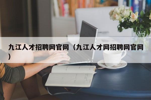 九江人才招聘網(wǎng)官網(wǎng)（九江人才網(wǎng)招聘網(wǎng)官網(wǎng)）