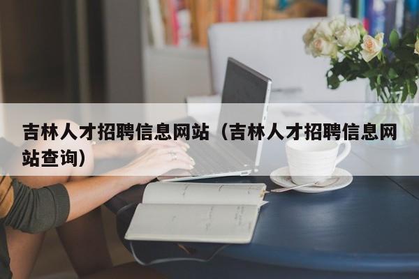 吉林人才招聘信息網站（吉林人才招聘信息網站查詢）