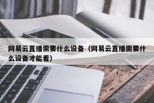 網(wǎng)易云直播需要什么設(shè)備（網(wǎng)易云直播需要什么設(shè)備才能看）