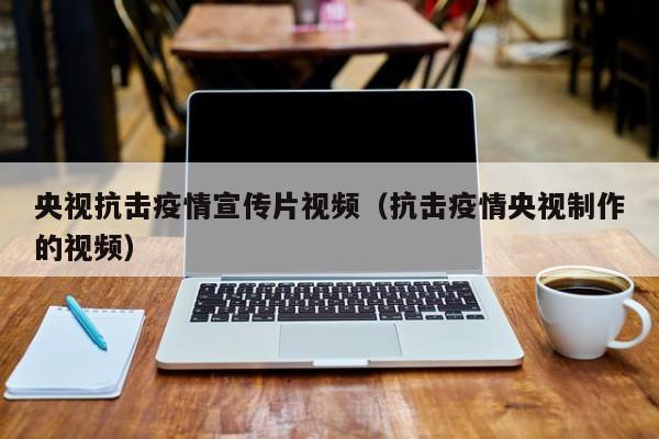 央視抗擊疫情宣傳片視頻（抗擊疫情央視制作的視頻）