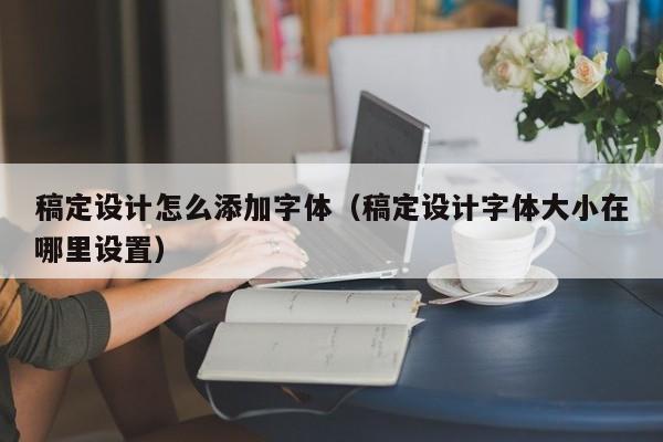 稿定設(shè)計怎么添加字體（稿定設(shè)計字體大小在哪里設(shè)置）