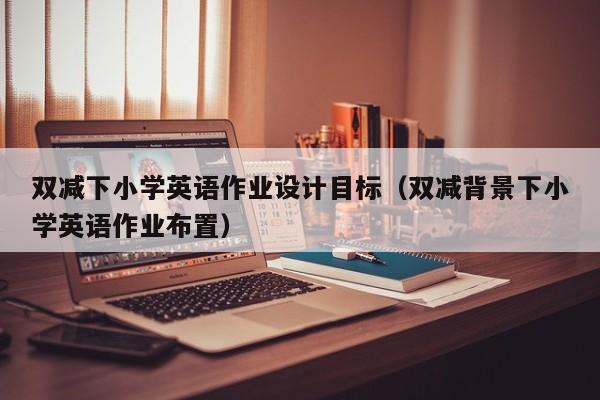 雙減下小學(xué)英語作業(yè)設(shè)計目標（雙減背景下小學(xué)英語作業(yè)布置）