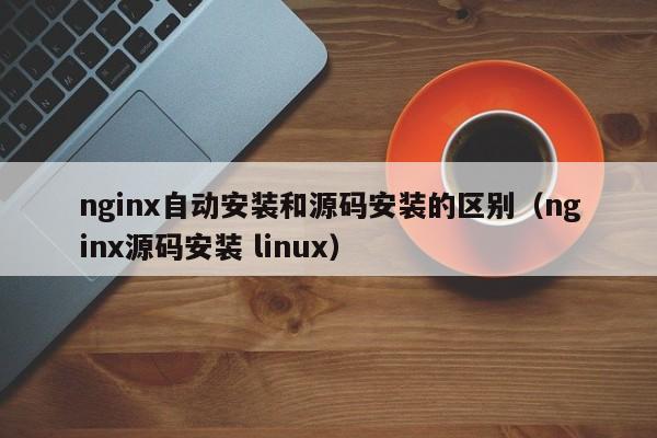 nginx自動安裝和源碼安裝的區(qū)別（nginx源碼安裝 linux）