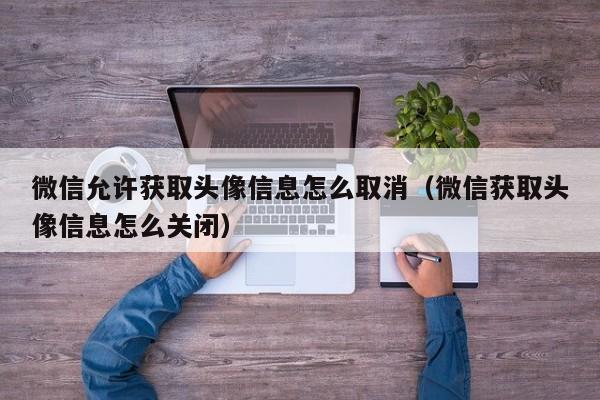 微信允許獲取頭像信息怎么取消（微信獲取頭像信息怎么關(guān)閉）